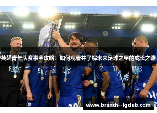 英超青年队赛事全攻略:如何观看并了解未来足球之星的成长之路 英超青年队赛事全攻略:如何观看并了解未来足球之星的成长之路