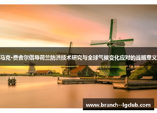 马克·费舍尔倡导荷兰防洪技术研究与全球气候变化应对的战略意义 马克·费舍尔倡导荷兰防洪技术研究与全球气候变化应对的战略意义