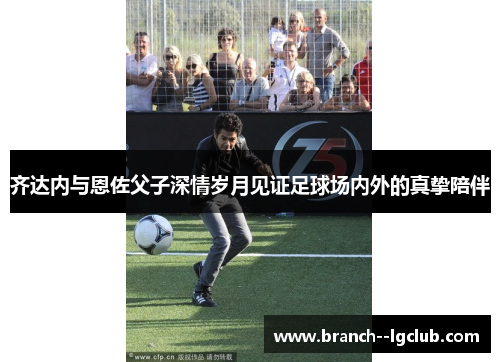 齐达内与恩佐父子深情岁月见证足球场内外的真挚陪伴 齐达内与恩佐父子深情岁月见证足球场内外的真挚陪伴