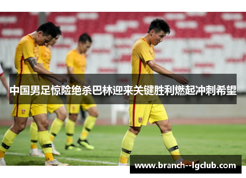中国男足惊险绝杀巴林迎来关键胜利燃起冲刺希望