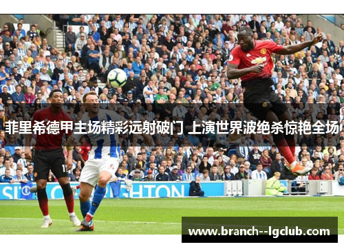 菲里希德甲主场精彩远射破门 上演世界波绝杀惊艳全场 菲里希德甲主场精彩远射破门 上演世界波绝杀惊艳全场