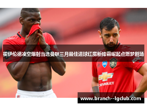 霍伊伦德凌空爆射当选曼联三月最佳进球红魔新锋霸崛起点燃梦剧场