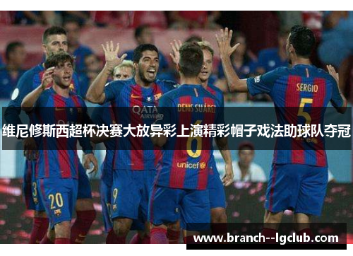 维尼修斯西超杯决赛大放异彩上演精彩帽子戏法助球队夺冠