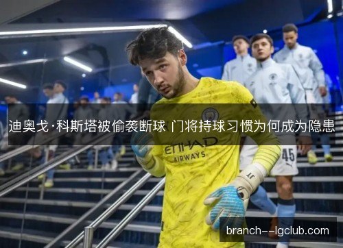 迪奥戈·科斯塔被偷袭断球 门将持球习惯为何成为隐患 迪奥戈·科斯塔被偷袭断球 门将持球习惯为何成为隐患
